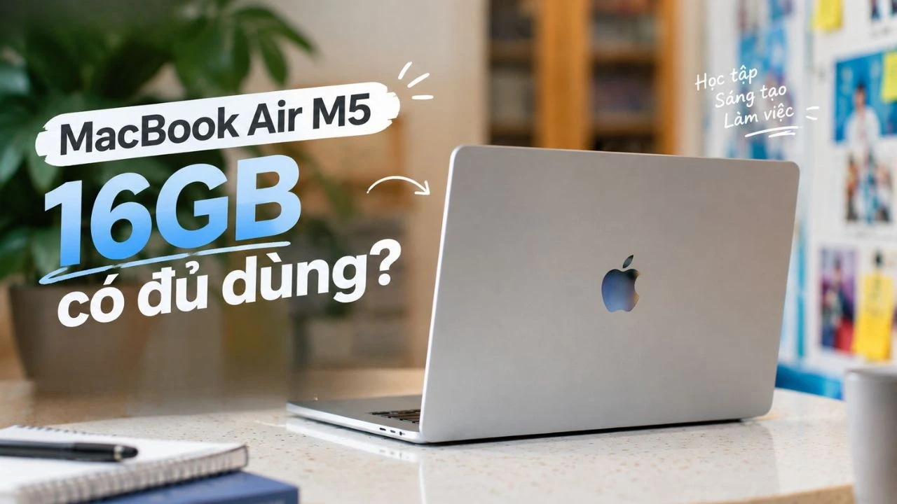 MacBook Air M5 16GB có đủ dùng? Phân tích RAM theo từng nhu cầu